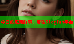 今日吃瓜新鲜事，尽在51cgfun平台