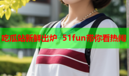 吃瓜站新鲜出炉 51fun带你看热闹