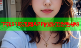 下载51吃瓜网APP的最佳途径揭秘