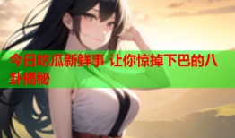 今日吃瓜新鲜事 让你惊掉下巴的八卦揭秘