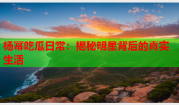 杨幂吃瓜日常：揭秘明星背后的真实生活
