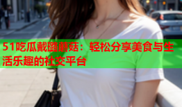 51吃瓜戴璐蘑菇：轻松分享美食与生活乐趣的社交平台