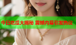 今日吃瓜大揭秘 震撼内幕引发热议