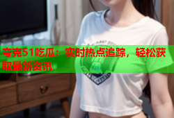 夸克51吃瓜：实时热点追踪，轻松获取最新资讯