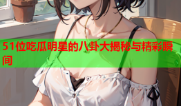 51位吃瓜明星的八卦大揭秘与精彩瞬间