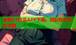 全新51吃瓜APP下载，精彩娱乐尽在掌握
