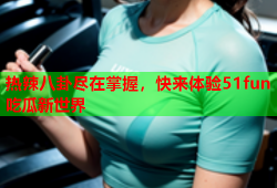 热辣八卦尽在掌握，快来体验51fun吃瓜新世界