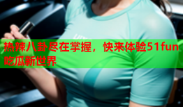 热辣八卦尽在掌握，快来体验51fun吃瓜新世界