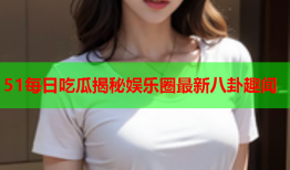 51每日吃瓜揭秘娱乐圈最新八卦趣闻