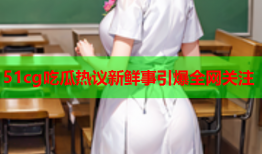 51cg吃瓜热议新鲜事引爆全网关注