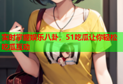 实时掌握娱乐八卦，51吃瓜让你轻松吃瓜互动