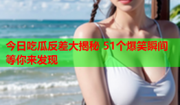 今日吃瓜反差大揭秘 51个爆笑瞬间等你来发现