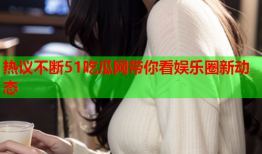 热议不断51吃瓜网带你看娱乐圈新动态