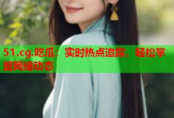 51.cg.吃瓜：实时热点追踪，轻松掌握网络动态