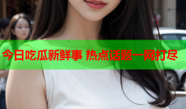 今日吃瓜新鲜事 热点话题一网打尽