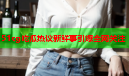 51cg吃瓜热议新鲜事引爆全网关注