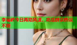 李易峰今日再陷风波，吃瓜群众热议不断