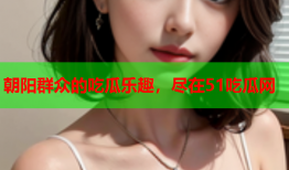 朝阳群众的吃瓜乐趣，尽在51吃瓜网
