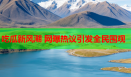 吃瓜新风潮 网曝热议引发全民围观