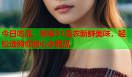 今日吃瓜，尽享51瓜农新鲜美味，轻松选购你的心水西瓜