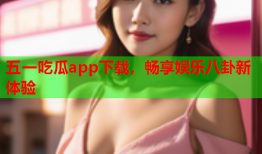 五一吃瓜app下载，畅享娱乐八卦新体验