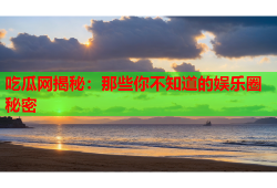 吃瓜网揭秘：那些你不知道的娱乐圈秘密