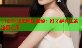 51娱乐吃瓜网红揭秘：谁才是真正的流量之王