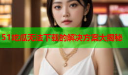 51吃瓜无法下载的解决方案大揭秘