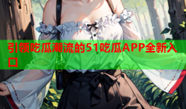 引领吃瓜潮流的51吃瓜APP全新入口