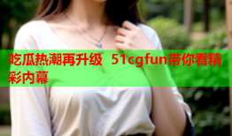 吃瓜热潮再升级 51cgfun带你看精彩内幕