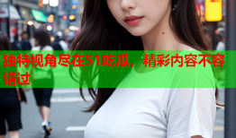 独特视角尽在51吃瓜，精彩内容不容错过