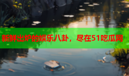 新鲜出炉的娱乐八卦，尽在51吃瓜网