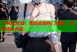51网红吃瓜：实时追踪热门话题，尽享精彩内容
