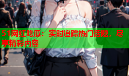 51网红吃瓜：实时追踪热门话题，尽享精彩内容