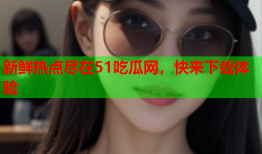 新鲜热点尽在51吃瓜网，快来下载体验
