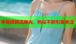 李易峰新瓜曝光，热议不断引发关注