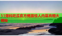 51爆料吃瓜官方揭露惊人内幕真相大揭秘