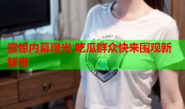 震惊内幕曝光 吃瓜群众快来围观新鲜事