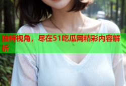 独特视角，尽在51吃瓜网精彩内容解析