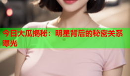 今日大瓜揭秘：明星背后的秘密关系曝光