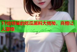 51位明星的吃瓜黑料大揭秘，真相让人震惊