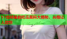 51位明星的吃瓜黑料大揭秘，真相让人震惊