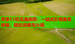 尽享51吃瓜海底捞：一站式影视美食体验，轻松追剧与火锅