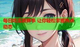 每日吃瓜新鲜事 让你轻松掌握热点动态