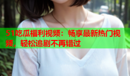 51吃瓜福利视频：畅享最新热门视频，轻松追剧不再错过