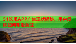51吃瓜APP广告现状揭秘，用户反响如何引发关注