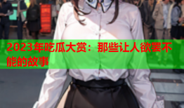 2023年吃瓜大赏：那些让人欲罢不能的故事