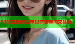 51吃瓜新玩法苹果盛宴等你来体验