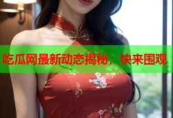 吃瓜网最新动态揭秘，快来围观