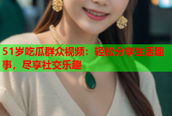 51岁吃瓜群众视频：轻松分享生活趣事，尽享社交乐趣